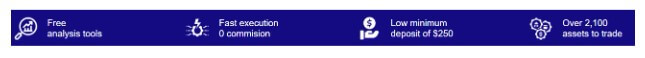     "Free analysis tools" - This suggests the platform offers analytical instruments at no cost, which may help users make informed trading or investment decisions.
    "Fast execution 0 commission" - Indicates that the service prides itself on quick transaction processing without any commission fees.
    "Low minimum deposit of $250" - This points to an accessible entry point for users, requiring only a small initial deposit to start using the service.
    "Over 2,100 assets to trade" - Implies a wide variety of assets available for trading, indicating a diverse portfolio offering.